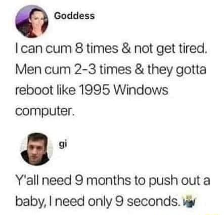 Q Goddess can cum 8 times not get tired Men cum 2 3 times they gotta reboot like 1995 Windows computer Yall need 9 months to push out a baby need only 9 seconds wy