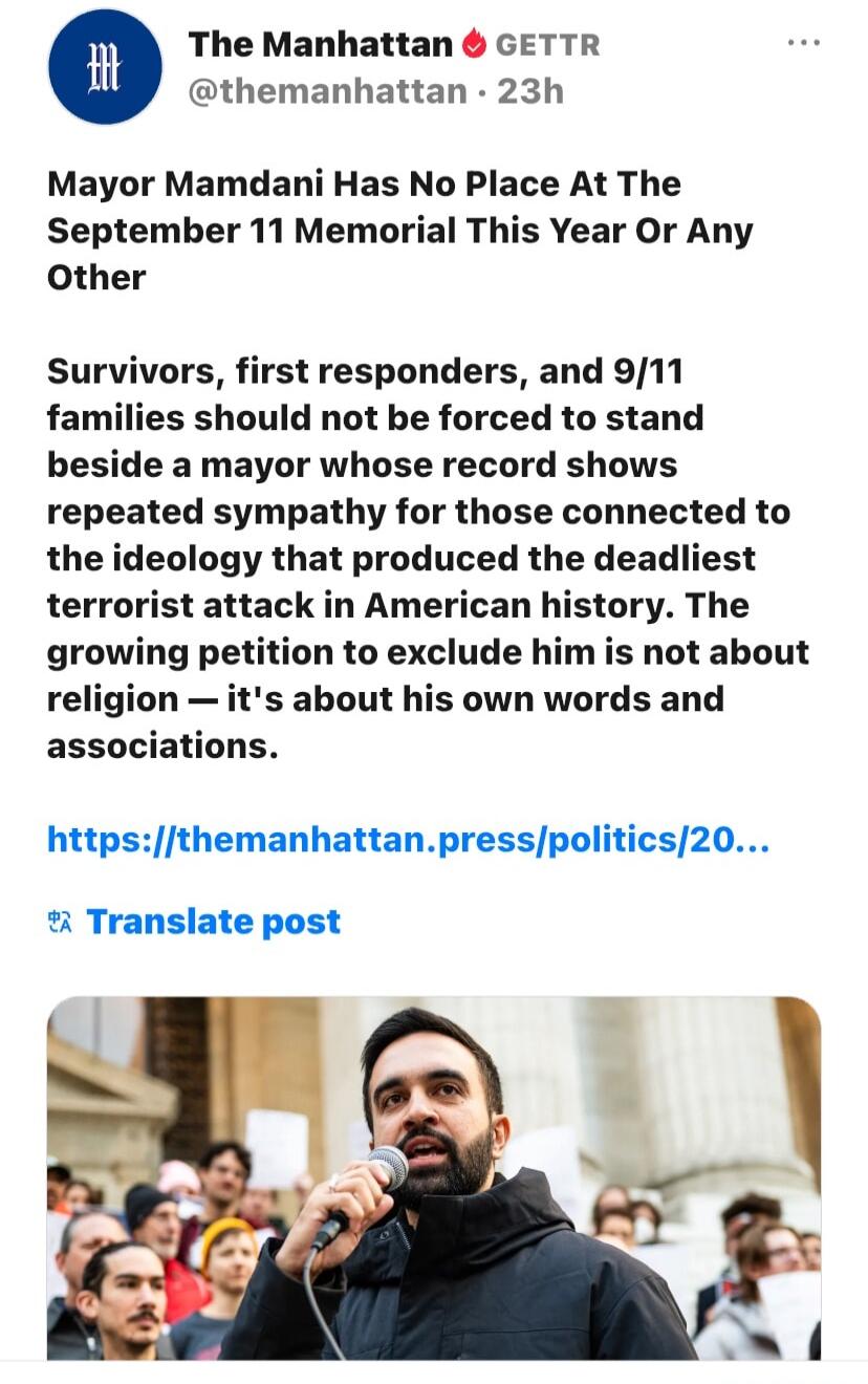 The Manhattan GETTR @themanhattan · 23h Mayor Mamdani Has No Place At The September 11 Memorial This Year Or Any Other Survivors, first responders, and 9/11 families should not be forced to stand beside a mayor whose record shows repeated sympathy for those connected to the ideology that produced the deadliest terrorist attack in American history. 