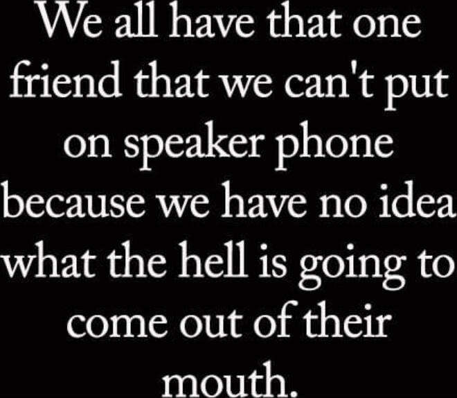 We all have that one friend that we cant put on speaker phone because we have no idea what the hell is going to come out of their mouth