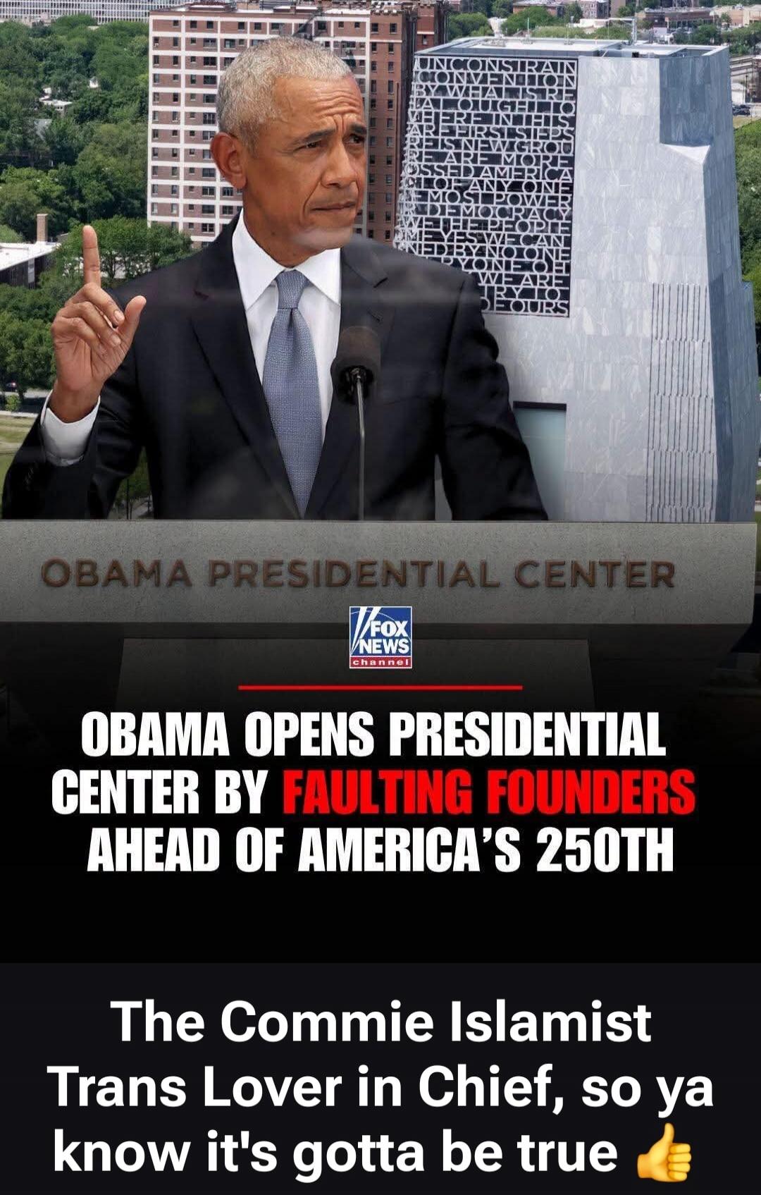 OBAMA PRESIDENTIAL CENTER. FOX NEWS channel. OBAMA OPENS PRESIDENTIAL CENTER BY FAULTING FOUNDERS AHEAD OF AMERICA'S 250TH. The Commie Islamist Trans Lover in Chief, so ya know it's gotta be true 👍. Text on building: UNCONSTRAIN BY WHAT IS RE THOUGHT TO WHERE IN THIS ARE FIRST STEPS IS NEW GROU ARE MORE OSSED AMERIC OF ANY ONE MOST POWER DEMOCRACY 
