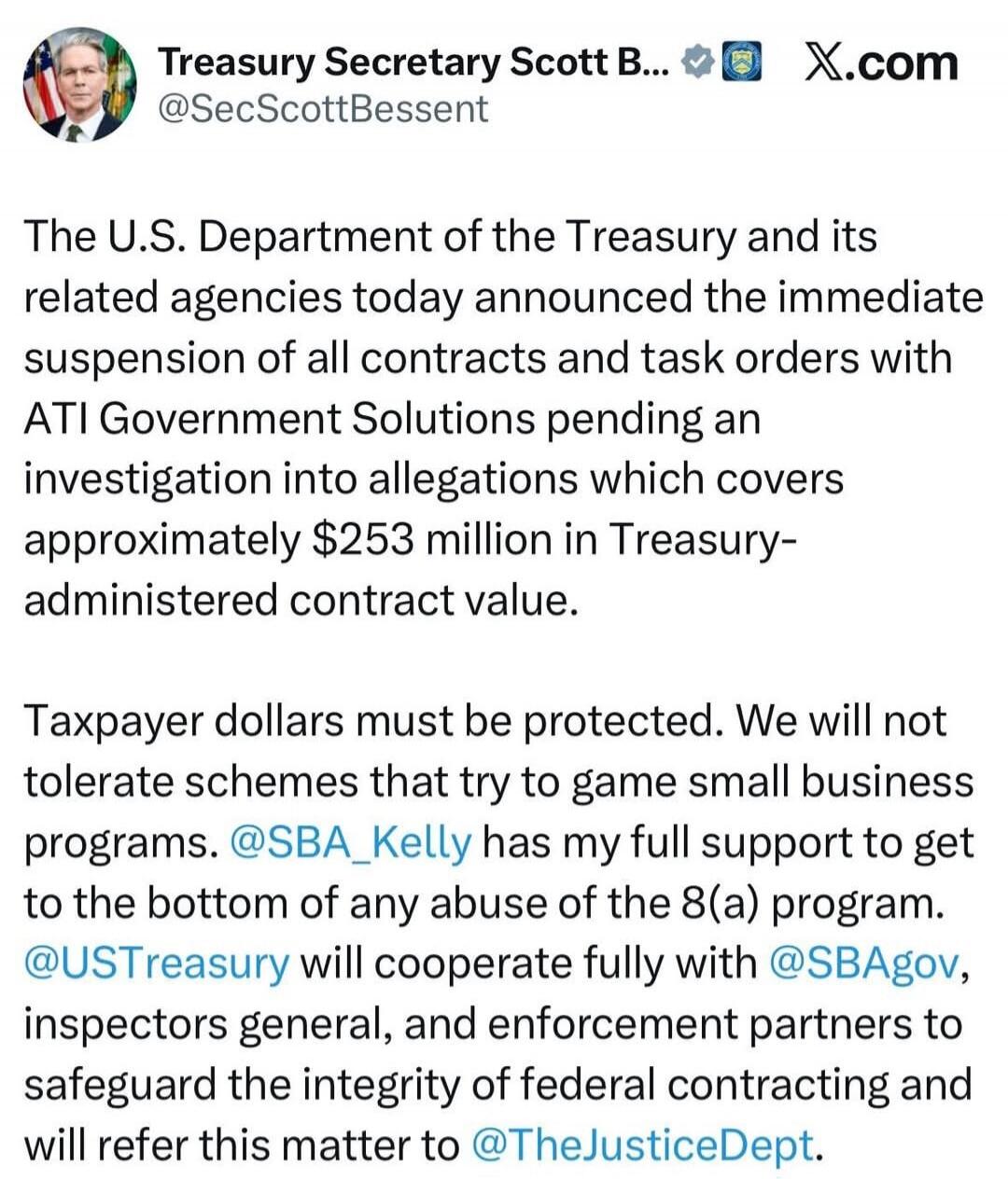 The U.S. Department of the Treasury and its related agencies today announced the immediate suspension of all contracts and task orders with ATI Government Solutions pending an investigation into allegations which covers approximately $253 million in Treasury-administered contract value.

Taxpayer dollars must be protected. We will not tolerate sche