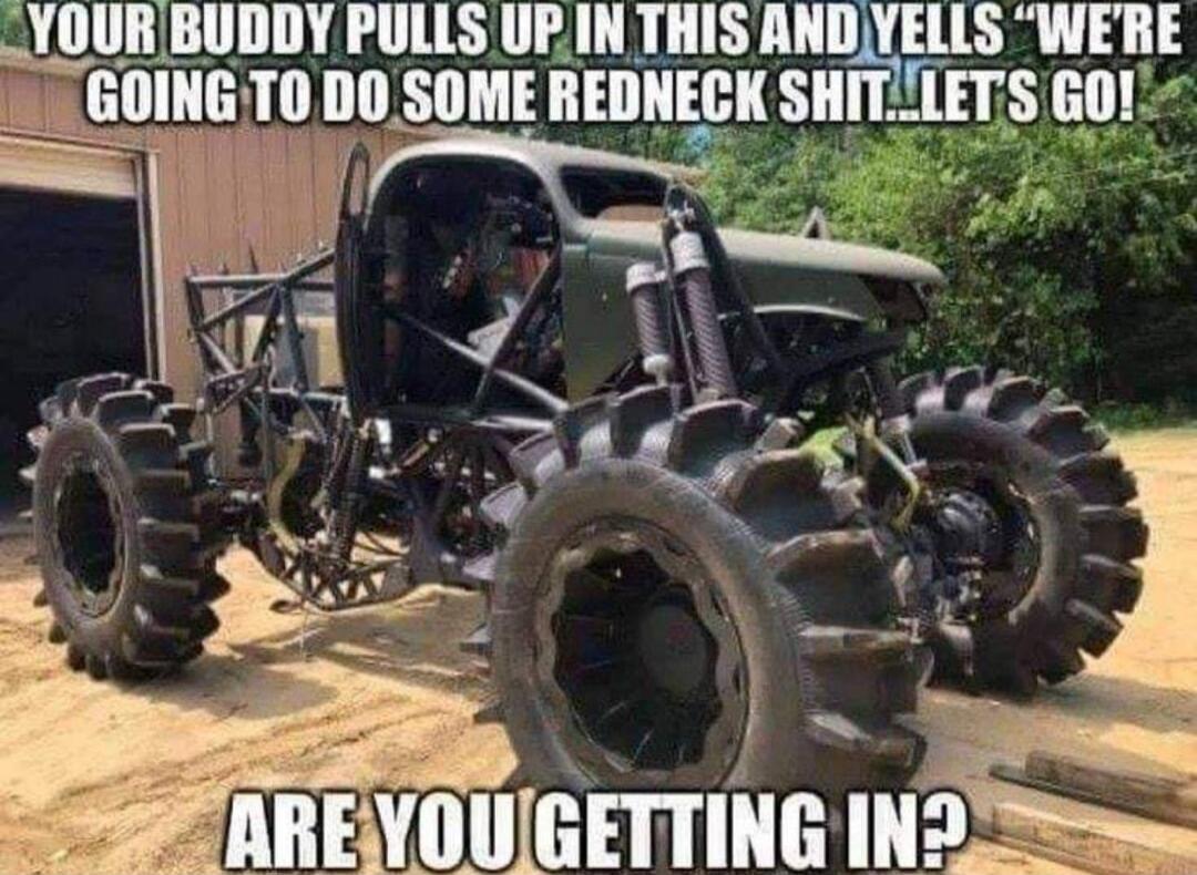 YOUR BUDDY PULLS UP IN THIS AND YELLS “WE’RE GOING TO DO SOME REDNECK SHIT…LET’S GO! ARE YOU GETTING IN?