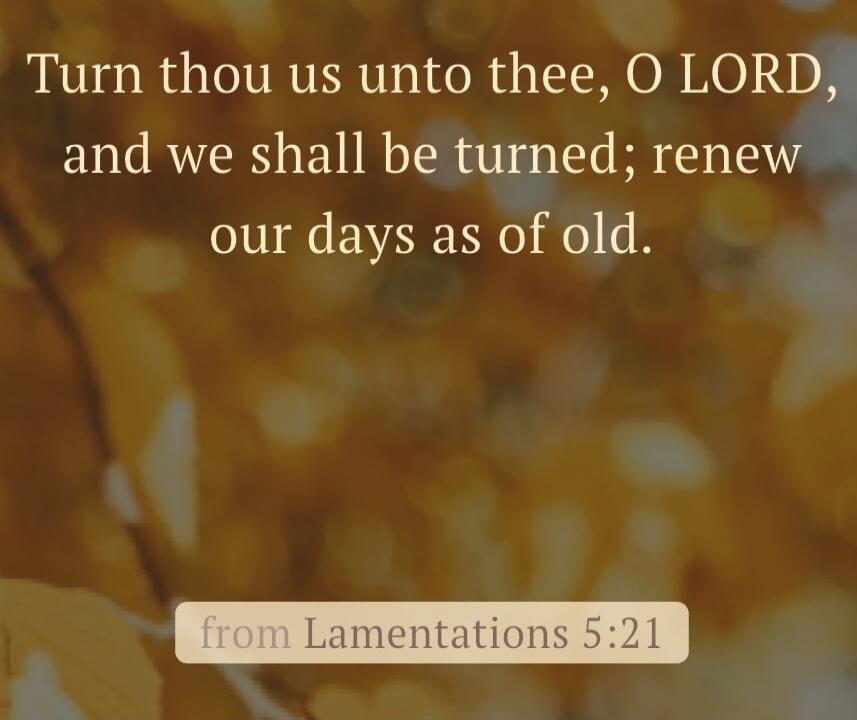 Turn thou us unto thee, O LORD, and we shall be turned; renew our days as of old. from Lamentations 5:21