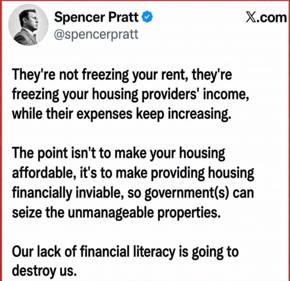 Spencer Pratt @spencerpratt X.com They're not freezing your rent, they're freezing your housing providers' income, while their expenses keep increasing. The point isn't to make your housing affordable, it's to make providing housing financially inviable, so government(s) can seize the unmanageable properties. Our lack of financial literacy is going