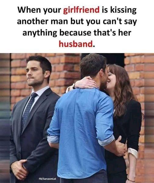 When your girlfriend is kissing another man but you cant say anything because thats her