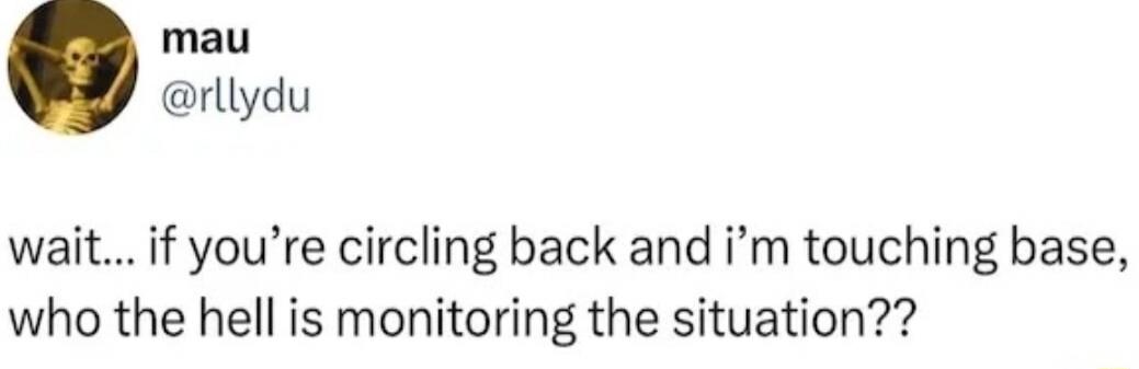 wait... if you’re circling back and i’m touching base, who the hell is monitoring the situation??