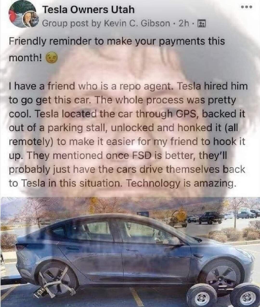 Tesia Owners Utah vl Group post by Kevin C Gibson 2h Friendly reminder to make your payments this month have a friend who is a repo agent Tesla hired him to go get this car The whole process was pretty cool Tesla located the car through GPS backed it out of a parking stall uniocked and honked it all remotely to make it easier formy friend tohoek it up They mentioned anee FSDis better theyll probab