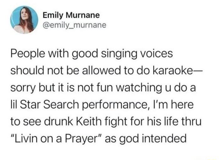Q Emily Murnane emily_murnane People with good singing voices should not be allowed to do karaoke sorry but it is not fun watching u do a il Star Search performance Im here to see drunk Keith fight for his life thru Livin on a Prayer as god intended