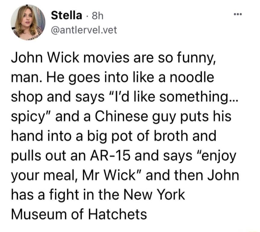 Stella 8h antlervelvet John Wick movies are so funny man He goes into like a noodle shop and says Id like something spicy and a Chinese guy puts his hand into a big pot of broth and pulls out an AR 15 and says enjoy your meal Mr Wick and then John has a fight in the New York Museum of Hatchets