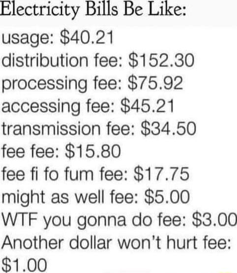 Electricity Bills Be Like usage 4021 distribution fee 15230 processing fee 7592 accessing fee 4521 transmission fee 3450 fee fee 1580 fee fi fo fum fee 1775 might as well fee 500 WTF you gonna do fee 300 Another dollar wont hurt fee 100