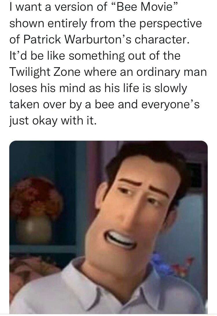 want a version of Bee Movie shown entirely from the perspective of Patrick Warburtons character Itd be like something out of the Twilight Zone where an ordinary man loses his mind as his life is slowly taken over by a bee and everyones just okay with it