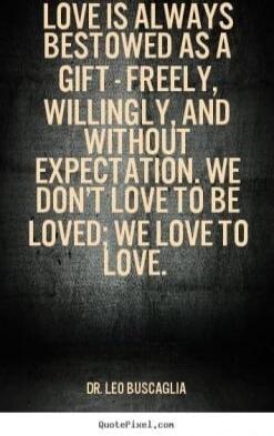 LOVE IS ALWAYS BESTOWED AS A GIFT - FREELY, WILLINGLY, AND WITHOUT EXPECTATION. WE DON'T LOVE TO BE LOVED; WE LOVE TO LOVE. -- DR LEO BUSCAGLIA