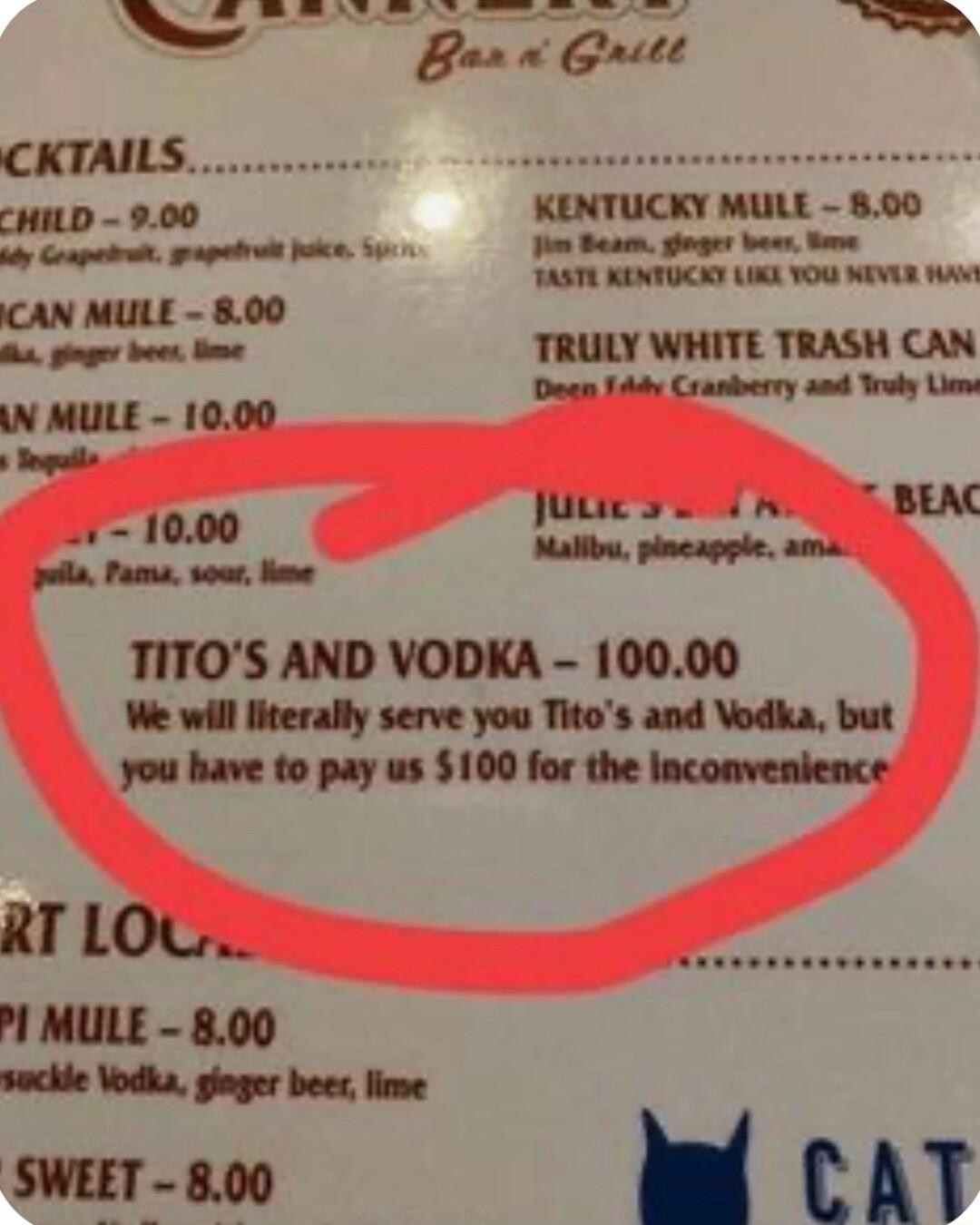 CKTAILS CHILD 900 KENTUCKY MULE B e T NP ik 0w CAN MULE 800 B ginger boes e TRULY WHITE TRASH CAN N MULE 1000 Dagn 144y Craniberry and Trudy Lin Sngutls BEAC 1000 Jutes A o Passa sour ome Salbe shosnyple ol TITOS AND VODKA 10000 We will literally serve you Titos and Vodka but you have to pay us 100 for the Inconvenience RT LOG Pl MULE 800 sockle Vodka giager beerlime SWEET 800 W cAT