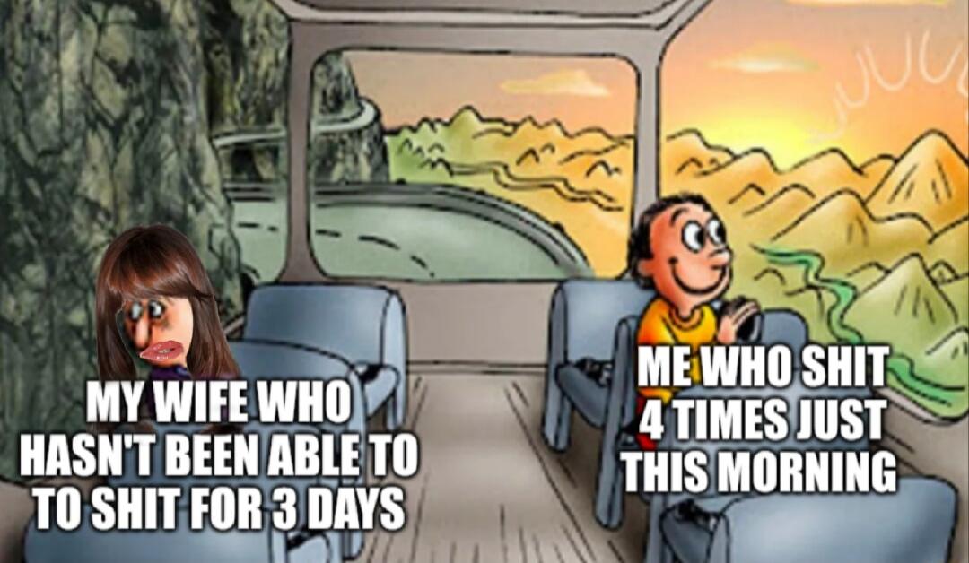 MY WIFE WHO HASN'T BEEN ABLE TO TO SHIT FOR 3 DAYS
ME WHO SHIT 4 TIMES JUST THIS MORNING