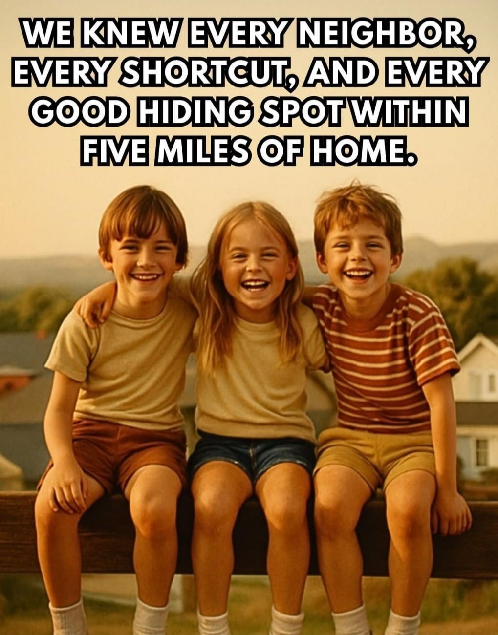 WE KNEW EVERY NEIGHBOR, EVERY SHORTCUT, AND EVERY GOOD HIDING SPOT WITHIN FIVE MILES OF HOME.