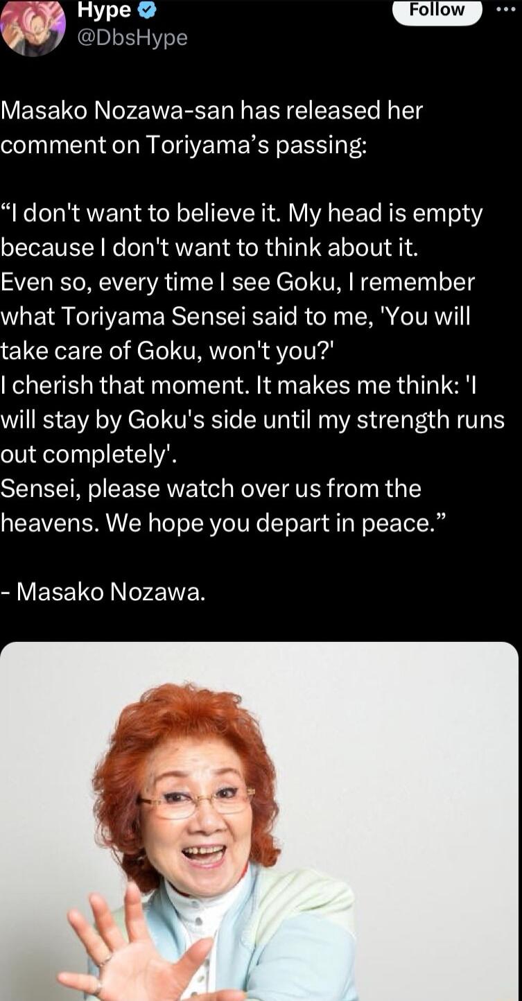 Hype DbsHype VEREI AN M RCE N ERI IR g comment on Toriyamas passing I dont want to believe it My head is empty because dont want to think about it Even so every time see Goku remember what Toriyama Sensei said to me You will take care of Goku wont you cherish that moment It makes me think l will stay by Gokus side until my strength runs out completely Sensei please watch over us from the heavens W