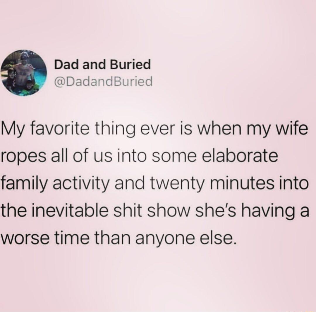 Dad and Buried DadandBuried My favorite thing ever is when my wife ropes all of us into some elaborate family activity and twenty minutes into the inevitable shit show shes having a worse time than anyone else