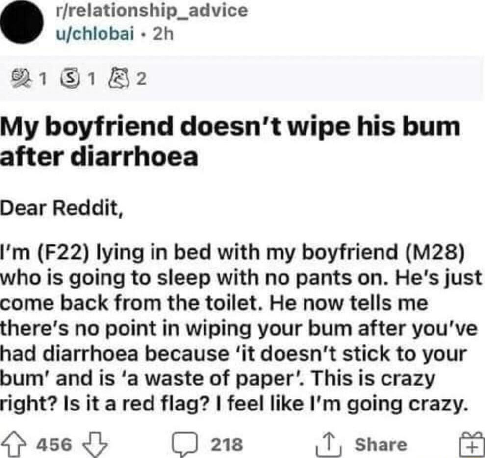 rrelationship_advice uchlobai 2h 2181 B2 My boyfriend doesnt wipe his bum after diarrhoea Dear Reddit Im F22 lying in bed with my boyfriend M28 who is going to sleep with no pants on Hes just come back from the toilet He now tells me theres no point in wiping your bum after youve had diarrhoea because it doesnt stick to your bum and is a waste of paper This is crazy right Is it a red flag feel lik