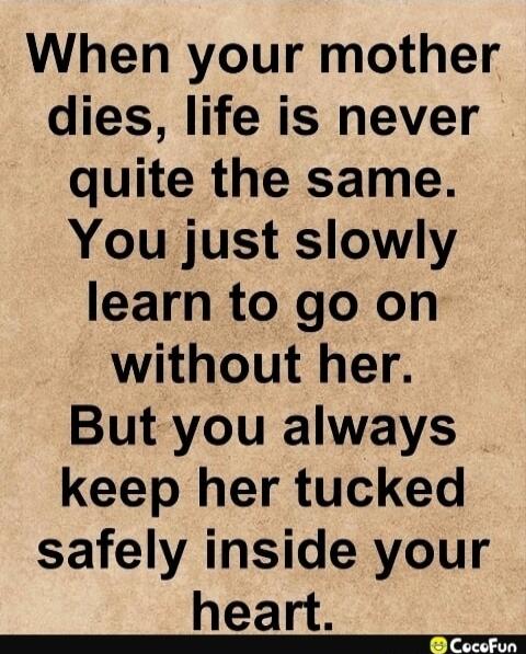 When your mother dies, life is never quite the same. You just slowly learn to go on without her. But you always keep her tucked safely inside your heart.