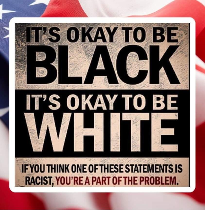 IT'S OKAY TO BE BLACK IT'S OKAY TO BE WHITE IF YOU THINK ONE OF THESE STATEMENTS IS RACIST, YOU'RE A PART OF THE PROBLEM.