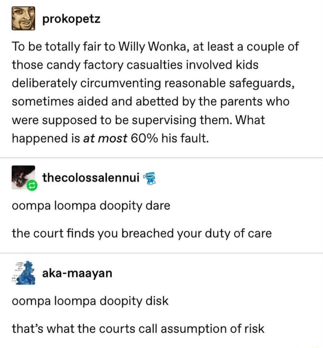 prokopetz To be totally fair to Willy Wonka at least a couple of those candy factory casualties involved kids deliberately circumventing reasonable safeguards sometimes aided and abetted by the parents who were supposed to be supervising them What happened is at most 60 his fault thecolossalennui oompa loompa doopity dare the court finds you breached your duty of care aka maayan oompa loompa doopi