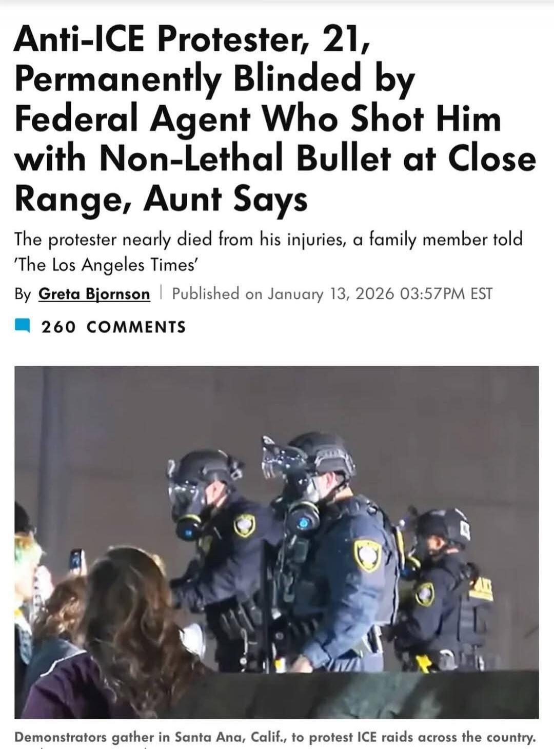Anti-ICE Protester, 21, Permanently Blinded by Federal Agent Who Shot Him with Non-Lethal Bullet at Close Range, Aunt Says
The protester nearly died from his injuries, a family member told ‘The Los Angeles Times’
By Greta Bjornson | Published on January 13, 2026 03:57PM EST
260 COMMENTS

Demonstrators gather in Santa Ana, Calif., to protest ICE rai
