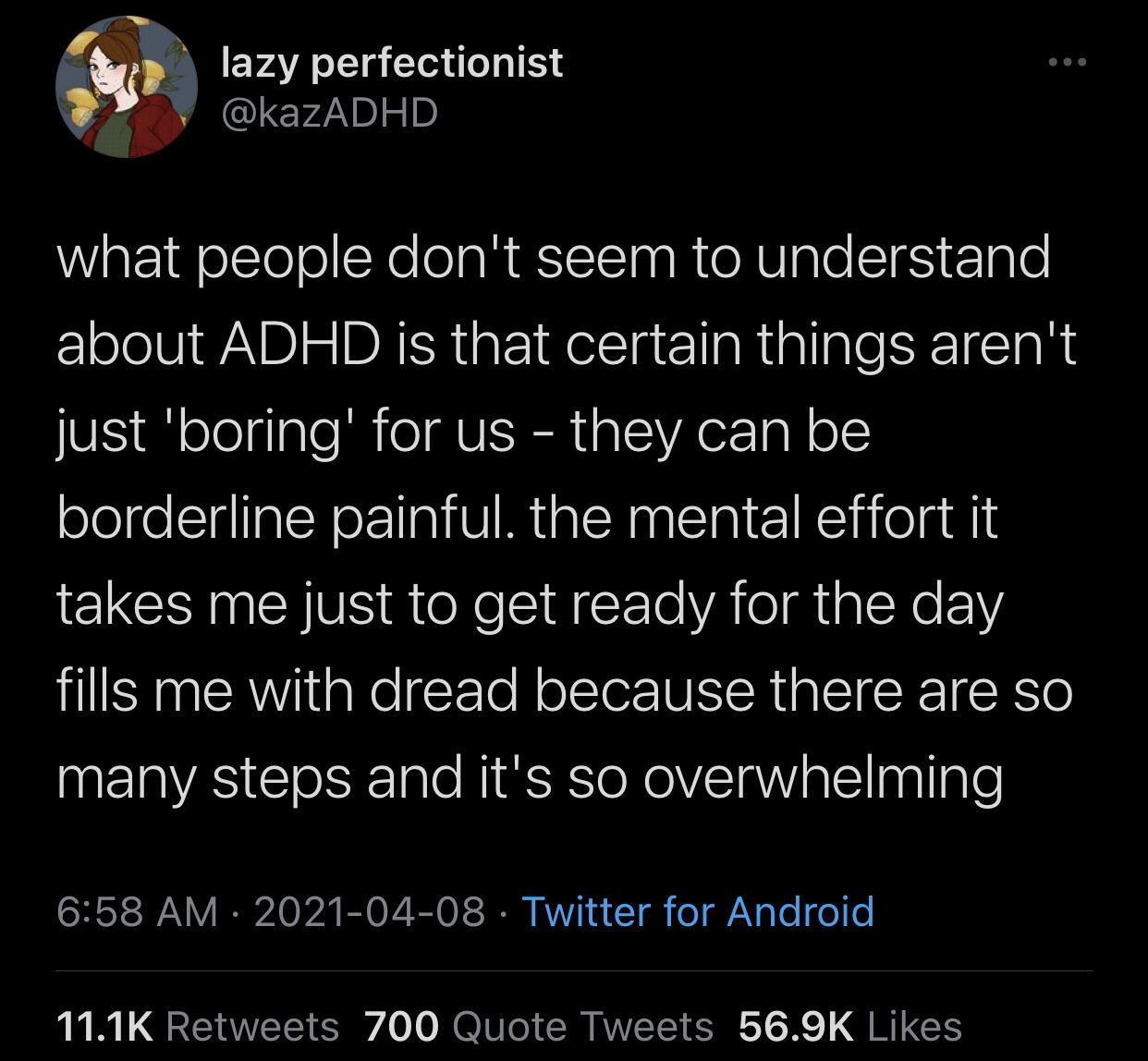 3 m lazy perfectionist L 7 kazADHD WiatEifelTeoXe oaREITSTna R o RV gle SIfS g 0 about ADHD is that certain things arent N s ologlaleMRieI VISRt alVA el ol borderline painful the mental effort it takes me just to get ready for the day fills me with dread because there are so many steps and its so overwhelming SRS 0 A B0 VR o T RVV w Tl o g le I o o 111K Retweets 700 Quote Tweets 569K Likes