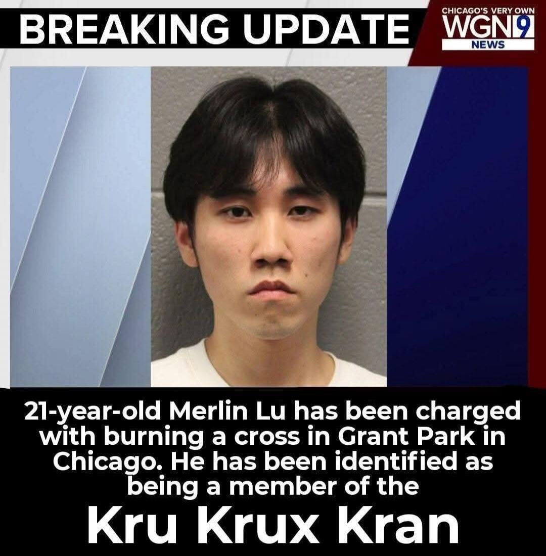 BREAKING UPDATE. CHICAGO'S VERY OWN WGN9 NEWS. 21-year-old Merlin Lu has been charged with burning a cross in Grant Park in Chicago. He has been identified as being a member of the Kru Krux Kran.