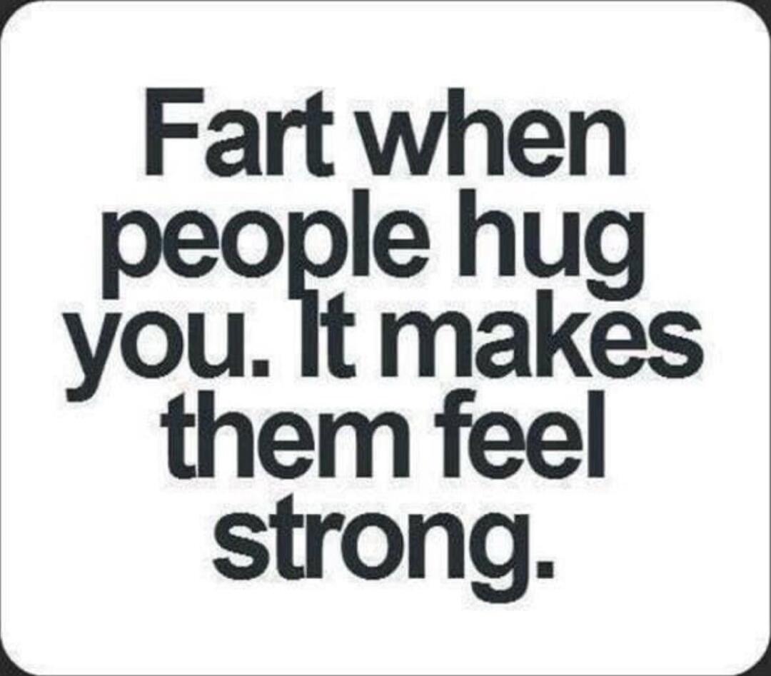 Fart when people hug you. It makes them feel strong.