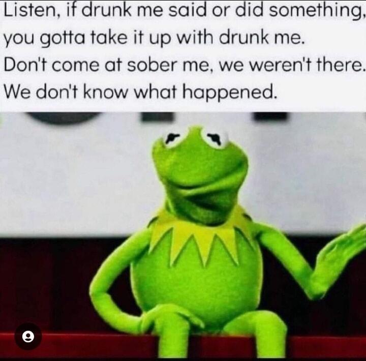 Listen it drunk me said or did something you gotta take it up with drunk me Dont come at sober me we werent there We dont know what happened e L W