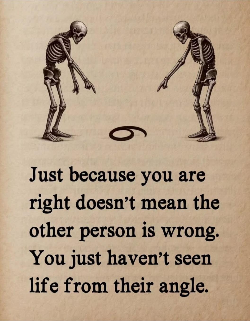 Just because you are right doesn't mean the other person is wrong. You just haven't seen life from their angle.