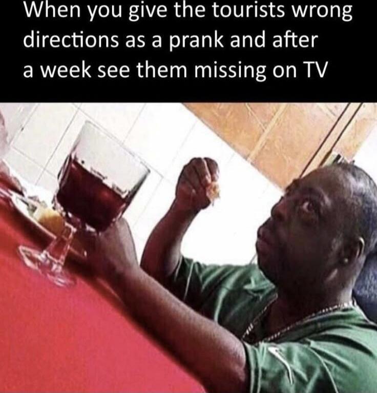 When you give the tourists wrong directions as a prank and after a week see them missing on TV