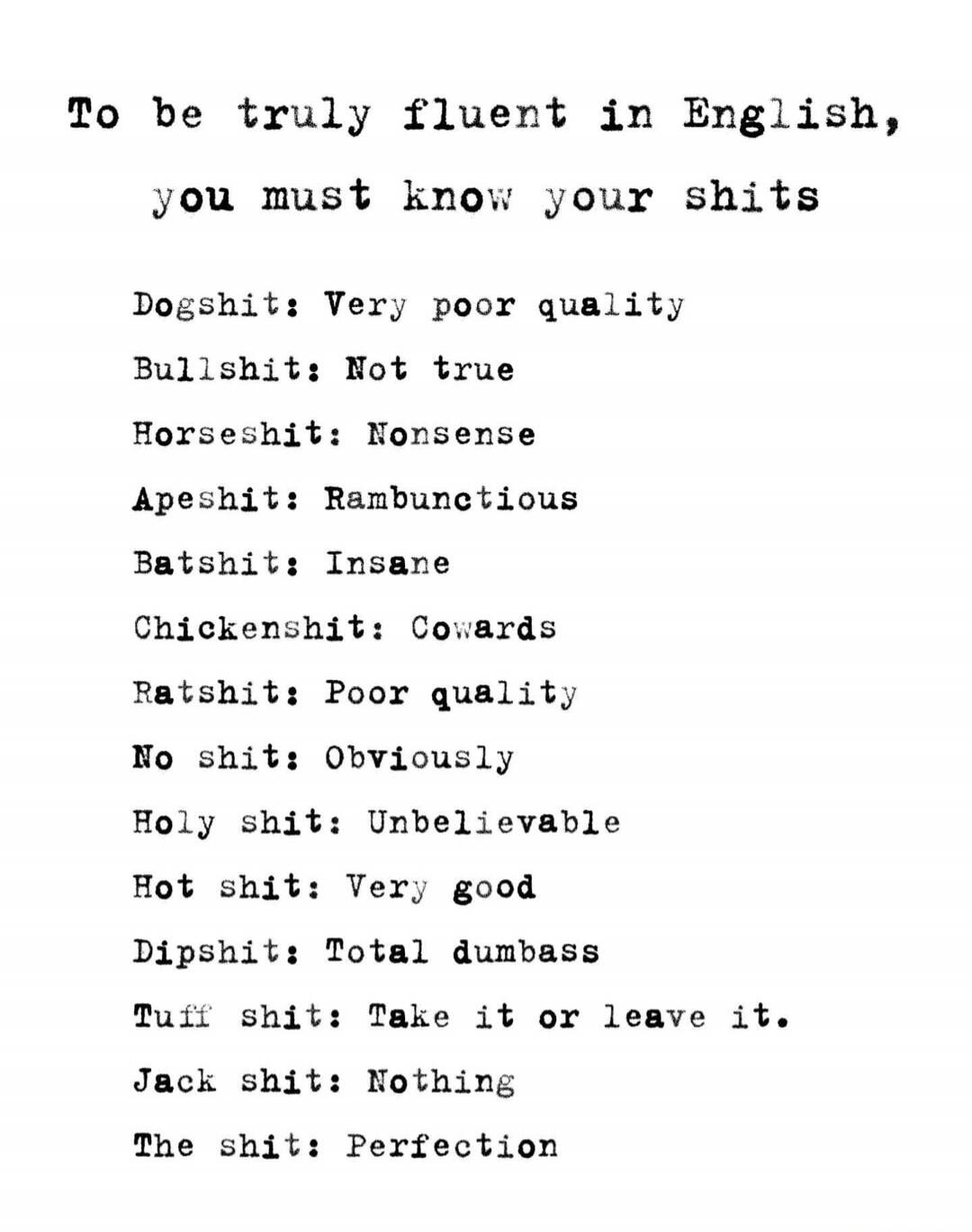 To be truly fluent in English, you must know your shits. Dogshit: Very poor quality. Bullshit: Not true. Horseshit: Nonsense. Apeshit: Rambunctious. Batshit: Insane. Chickenshit: Cowards. Ratshit: Poor quality. No shit: Obviously. Holy shit: Unbelievable. Hot shit: Very good. Dipshit: Total dumbass. Tuff shit: Take it or leave it. Jack shit: Nothin