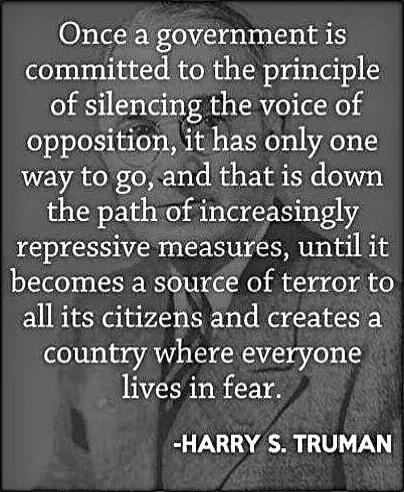 Once a government is committed to the principle of silencing the voice of opposition, it has only one way to go, and that is down the path of increasingly repressive measures, until it becomes a source of terror to all its citizens and creates a country where everyone lives in fear. -HARRY S. TRUMAN