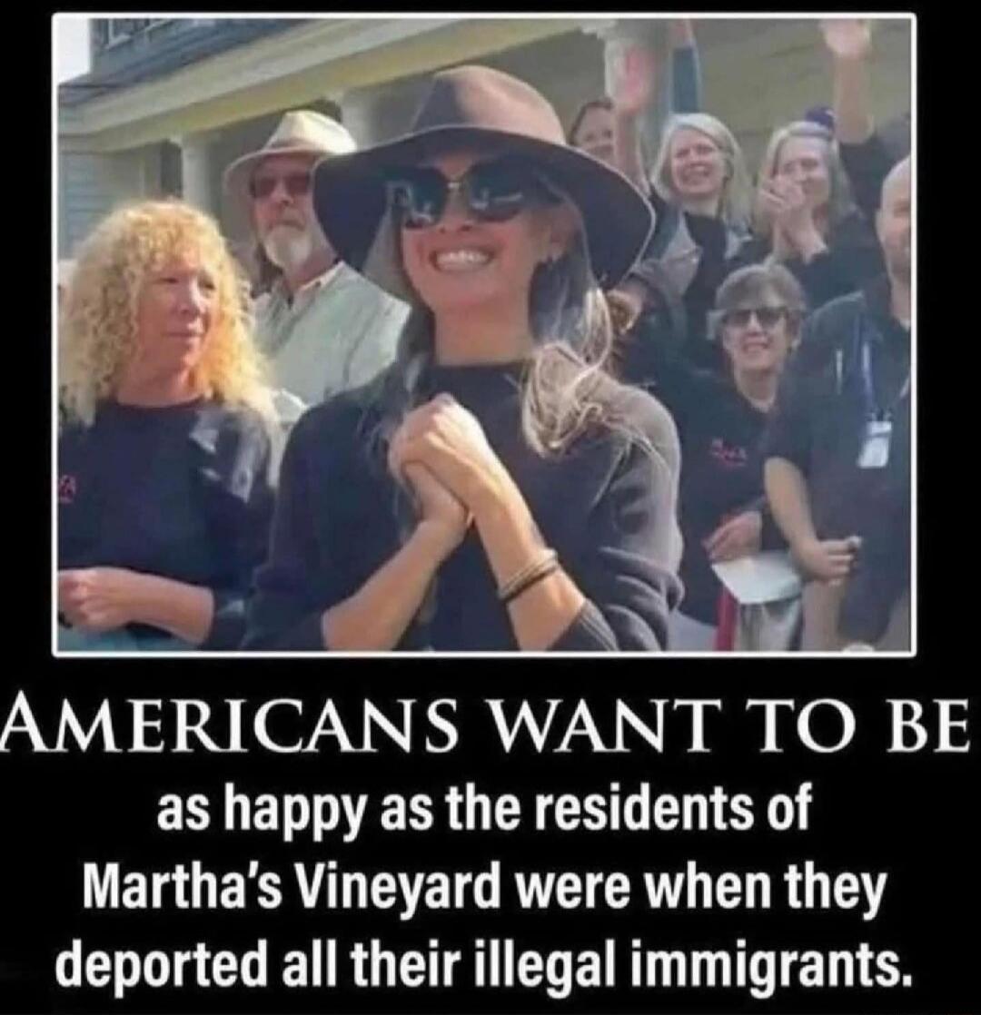 AMERICANS WANT TO BE as happy as the residents of Martha's Vineyard were when they deported all their illegal immigrants.