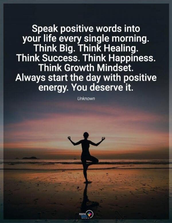 Speak positive words into your life every single morning. Think Big. Think Healing. Think Success. Think Happiness. Think Growth Mindset. Always start the day with positive energy. You deserve it. Unknown