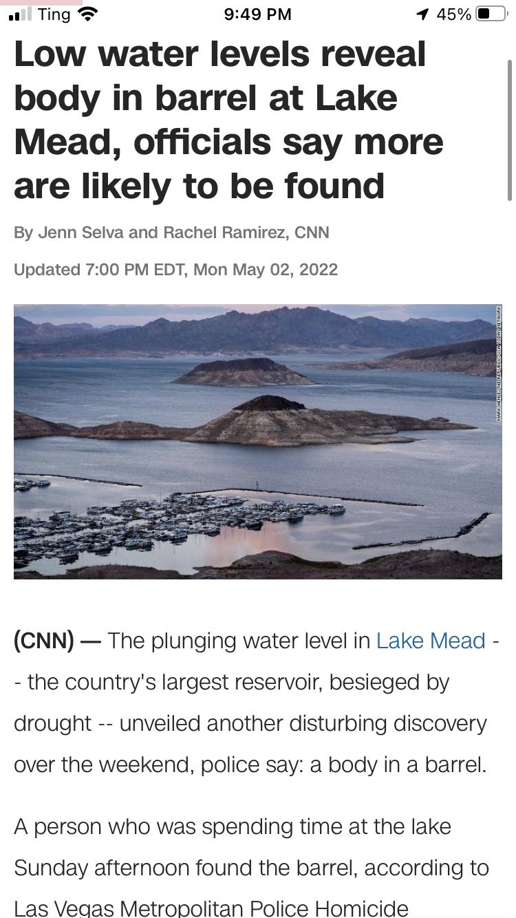 w Ting 949 PM 1 45 Low water levels reveal body in barrel at Lake Mead officials say more are likely to be found By Jenn Selva and Rachel Ramirez CNN Updated 700 PM EDT Mon May 02 2022 CNN The plunging water level in Lake Mead the countrys largest reservoir besieged by drought unveiled another disturbing discovery over the weekend police say a body in a barrel A person who was spending time at the