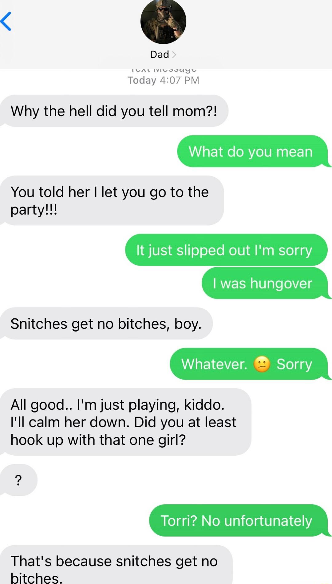 Dad Today 40 Why the hell did you tell mom What do you mean You told her let you go to the party It just slipped out Im sorry Snitches get no bitches boy Whatever Sorry All good Im just playing kiddo Ill calm her down Did you at least hook up with that one girl 2 Torri No unfortunately Thats because snitches get no bitches