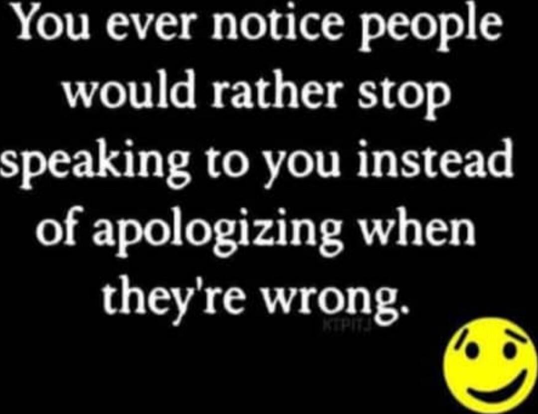 You ever notice people would rather stop speaking to you instead of apologizing when they're wrong.
