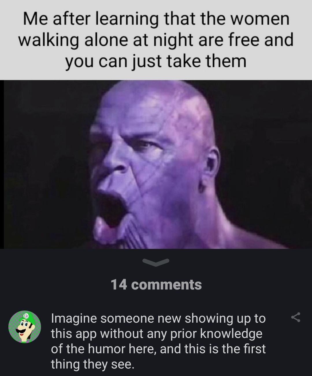 BigBoy4017 Me after learning that the women walking alone at night are free and you can just take them 14 comments Imagine someone new showing up to this app without any prior knowledge of the humor here and this is the first thing they see p MRS RSN