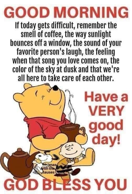 GOOD MORNING If today gets difficult, remember the smell of coffee, the way sunlight bounces off a window, the sound of your favorite person's laugh, the feeling when that song you love comes on, the color of the sky at dusk and that we're all here to take care of each other. Have a VERY good day! GOD BLESS YOU