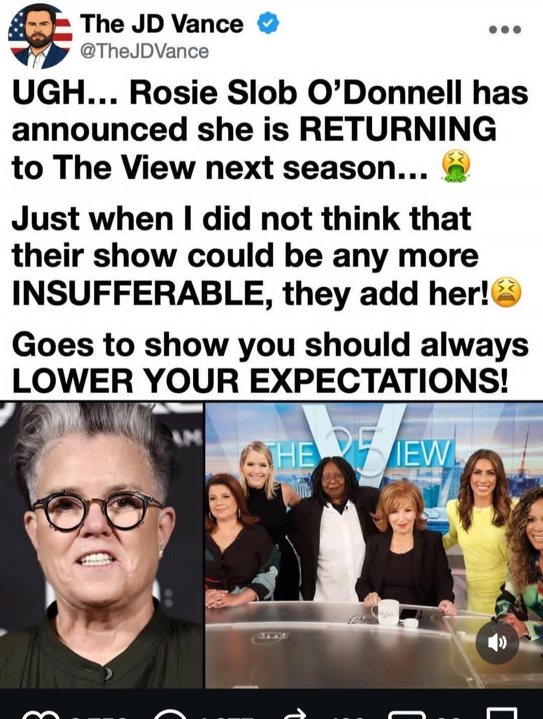 UGH... Rosie Slob O'Donnell has announced she is RETURNING to The View next season... Just when I did not think that their show could be any more INSUFFERABLE, they add her! Goes to show you should always LOWER YOUR EXPECTATIONS!