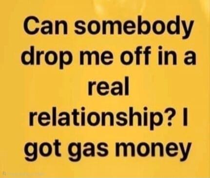 Can somebody drop me off in a real relationship? I got gas money