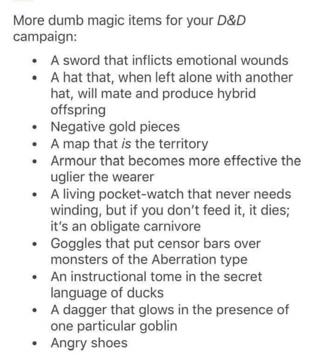 prokopetz More dumb magic items for your DD campaign A sword that inflicts emotional wounds A hat that when left alone with another hat will mate and produce hybrid offspring Negative gold pieces A map that is the territory Armour that becomes more effective the uglier the wearer A living pocket watch that never needs winding but if you dont feed it it dies its an obligate carnivore Goggles that p