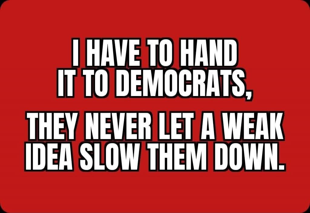 I HAVE TO HAND IT TO DEMOCRATS, THEY NEVER LET A WEAK IDEA SLOW THEM DOWN.