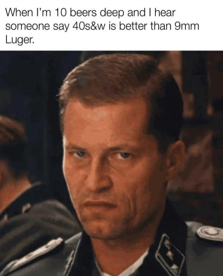 When I’m 10 beers deep and I hear someone say 40s&w is better than 9mm Luger.