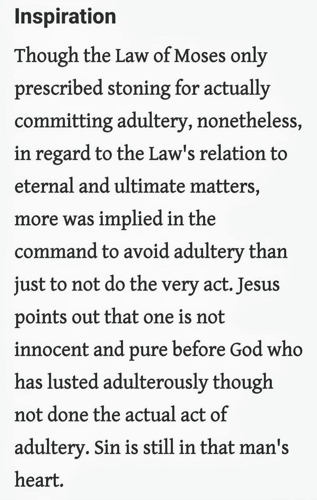 Inspiration

Though the Law of Moses only prescribed stoning for actually committing adultery, nonetheless, in regard to the Law's relation to eternal and ultimate matters, more was implied in the command to avoid adultery than just to not do the very act. Jesus points out that one is not innocent and pure before God who has lusted adulterously tho