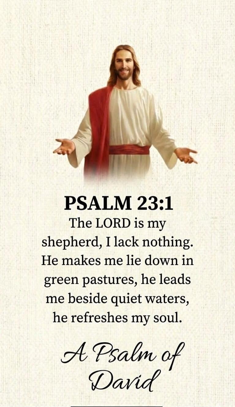 PSALM 23:1 The LORD is my shepherd, I lack nothing. He makes me lie down in green pastures, he leads me beside quiet waters, he refreshes my soul. A Psalm of David