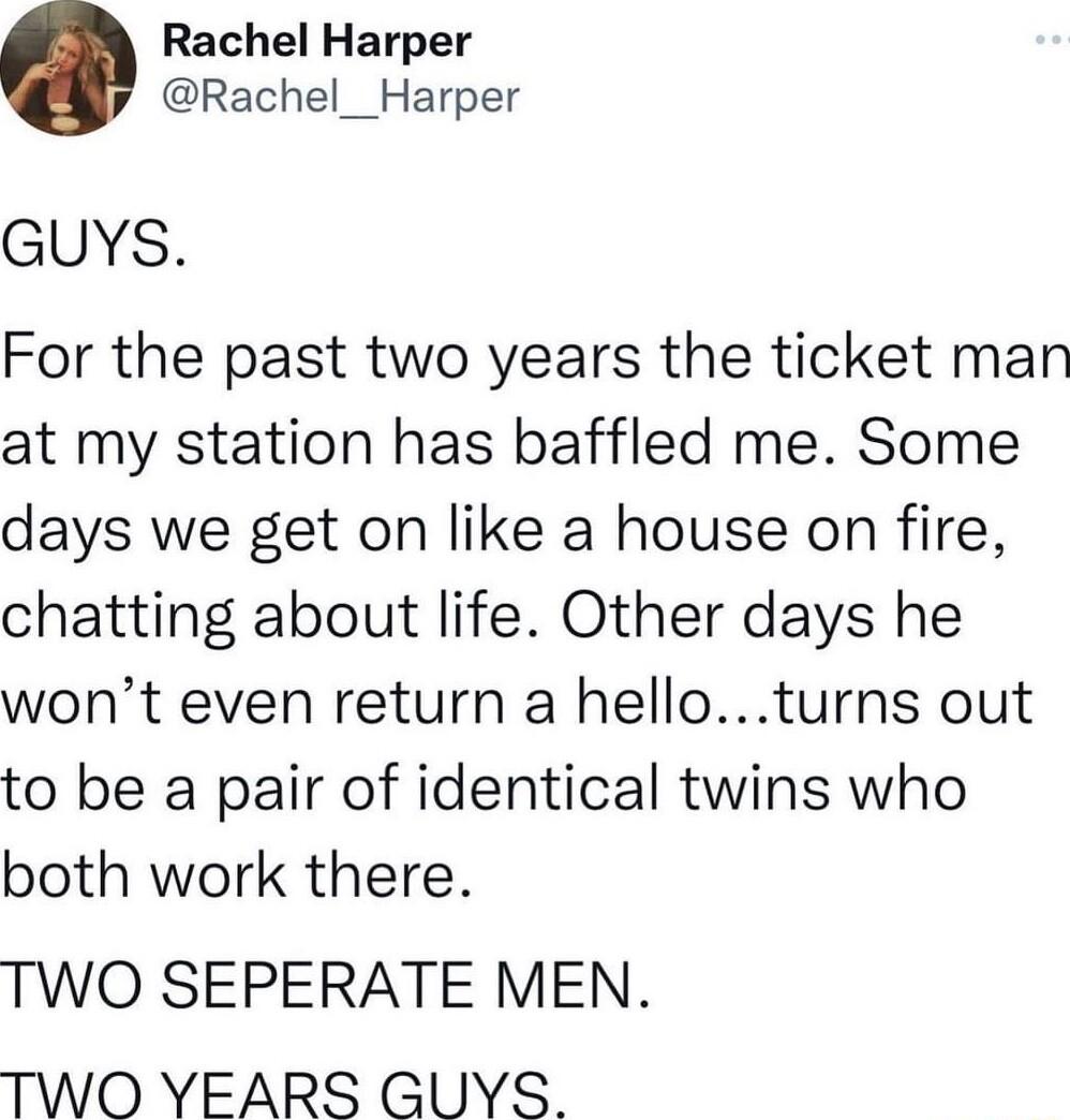 Rachel Harper Rachel__Harper GUYS For the past two years the ticket man at my station has baffled me Some days we get on like a house on fire chatting about life Other days he wont even return a helloturns out to be a pair of identical twins who both work there TWO SEPERATE MEN TWO YEARS GUYS