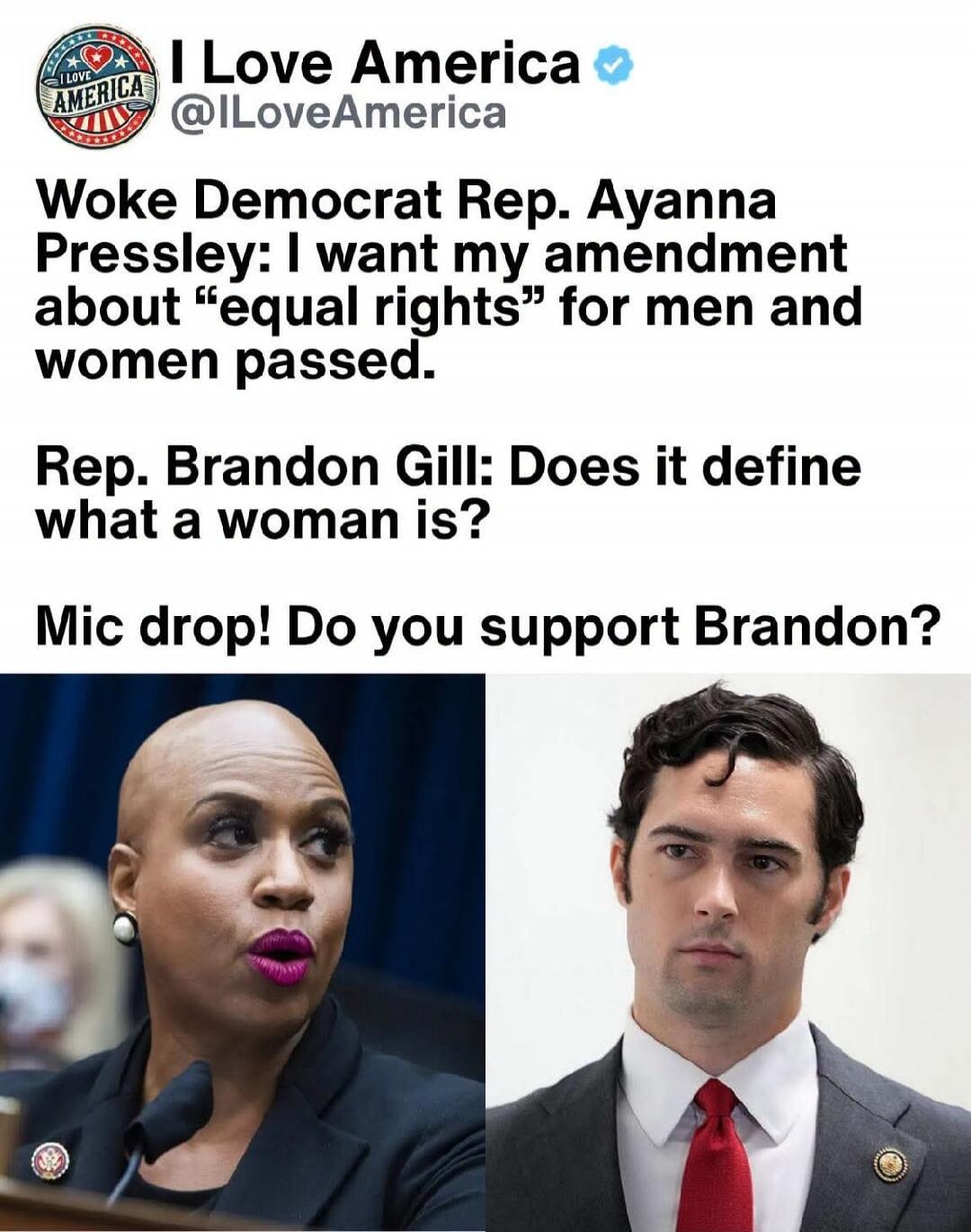 I Love America @ILoveAmerica Woke Democrat Rep. Ayanna Pressley: I want my amendment about “equal rights” for men and women passed. Rep. Brandon Gill: Does it define what a woman is? Mic drop! Do you support Brandon?